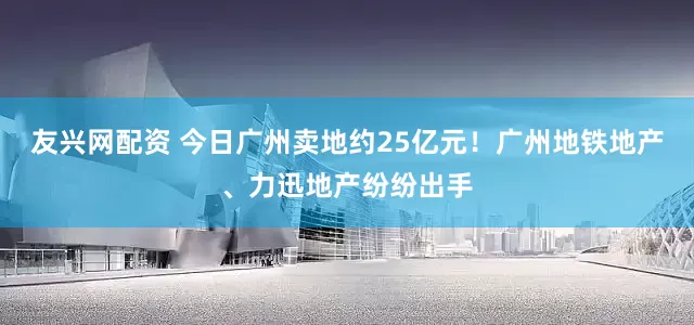 友兴网配资 今日广州卖地约25亿元！广州地铁地产、力迅地产纷纷出手