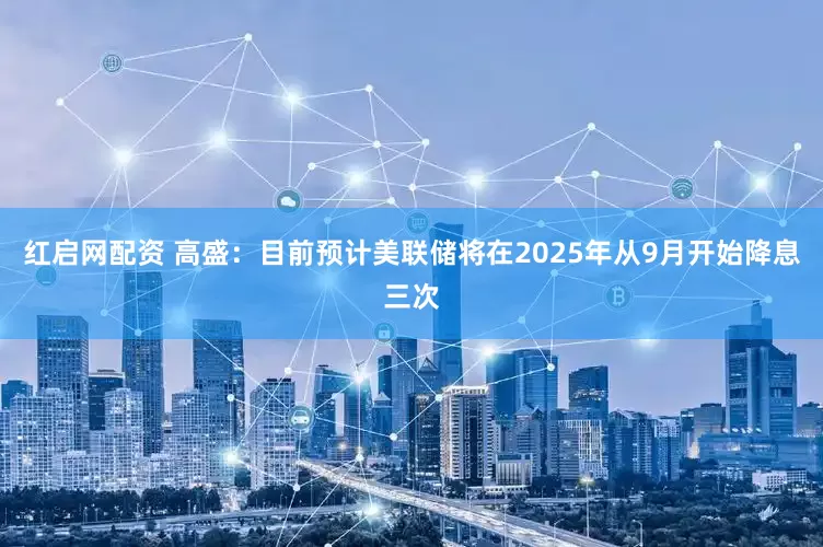 红启网配资 高盛：目前预计美联储将在2025年从9月开始降息三次