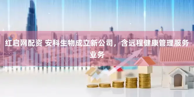 红启网配资 安科生物成立新公司，含远程健康管理服务业务