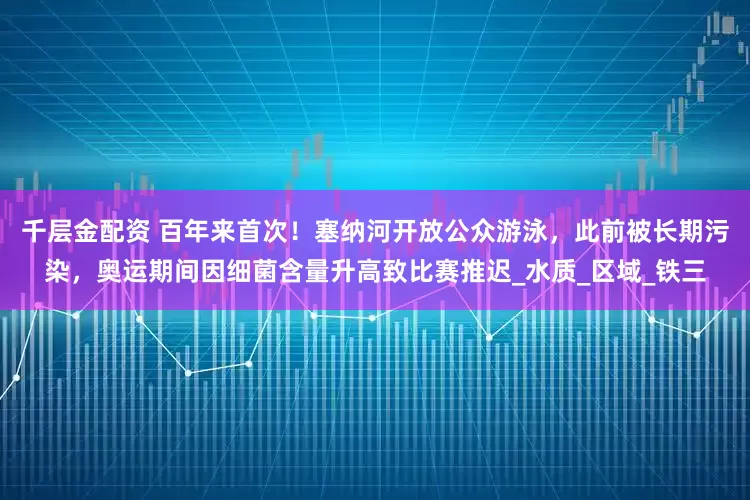 千层金配资 百年来首次！塞纳河开放公众游泳，此前被长期污染，奥运期间因细菌含量升高致比赛推迟_水质_区域_铁三