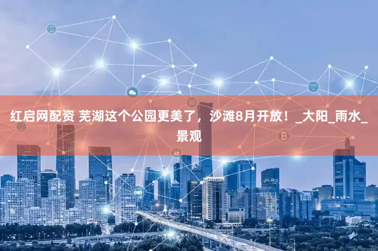 红启网配资 芜湖这个公园更美了，沙滩8月开放！_大阳_雨水_景观