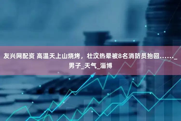 友兴网配资 高温天上山烧烤，壮汉热晕被8名消防员抬回……_男子_天气_淄博
