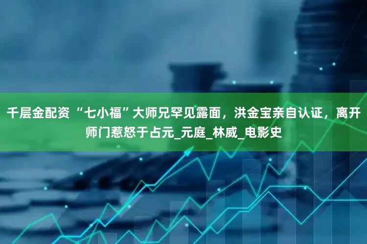 千层金配资 “七小福”大师兄罕见露面，洪金宝亲自认证，离开师门惹怒于占元_元庭_林威_电影史