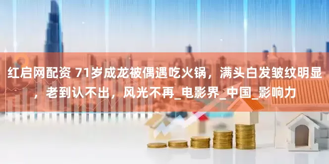 红启网配资 71岁成龙被偶遇吃火锅，满头白发皱纹明显，老到认不出，风光不再_电影界_中国_影响力