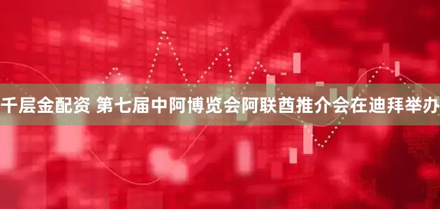 千层金配资 第七届中阿博览会阿联酋推介会在迪拜举办