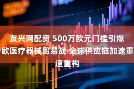 友兴网配资 500万欧元门槛引爆中欧医疗器械贸易战 全球供应链加速重构