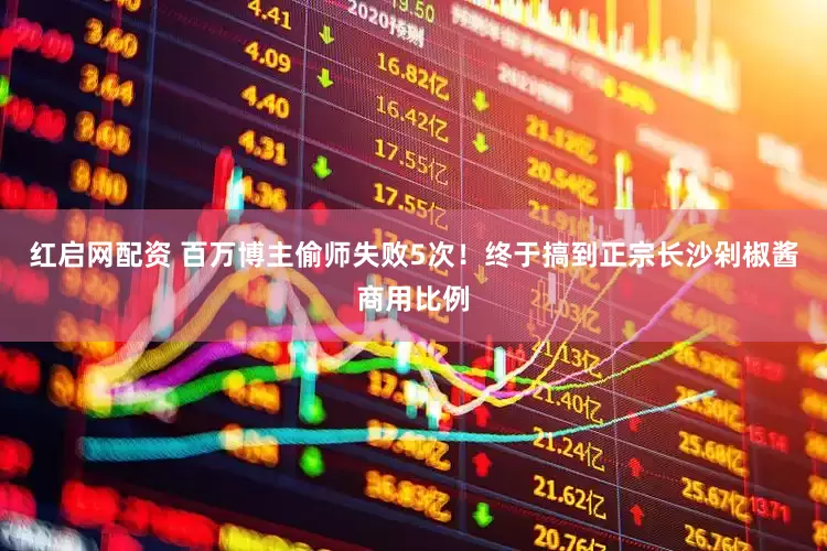 红启网配资 百万博主偷师失败5次！终于搞到正宗长沙剁椒酱商用比例