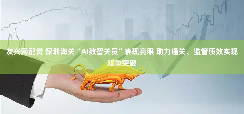 友兴网配资 深圳海关“AI数智关员”表现亮眼 助力通关、监管质效实现双重突破