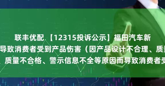 联丰优配 【12315投诉公示】福田汽车新增2件投诉公示，涉及导致消费者受到产品伤害（因产品设计不合理、质量不合格、警示信息不全等原因而导致消费者受到产品伤害）问题等