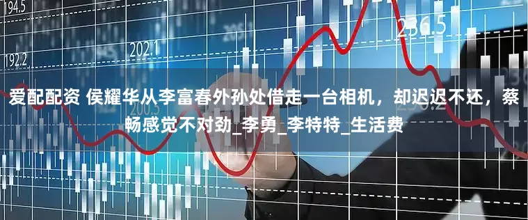 爱配配资 侯耀华从李富春外孙处借走一台相机，却迟迟不还，蔡畅感觉不对劲_李勇_李特特_生活费