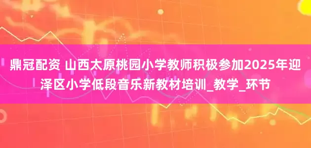 鼎冠配资 山西太原桃园小学教师积极参加2025年迎泽区小学低段音乐新教材培训_教学_环节