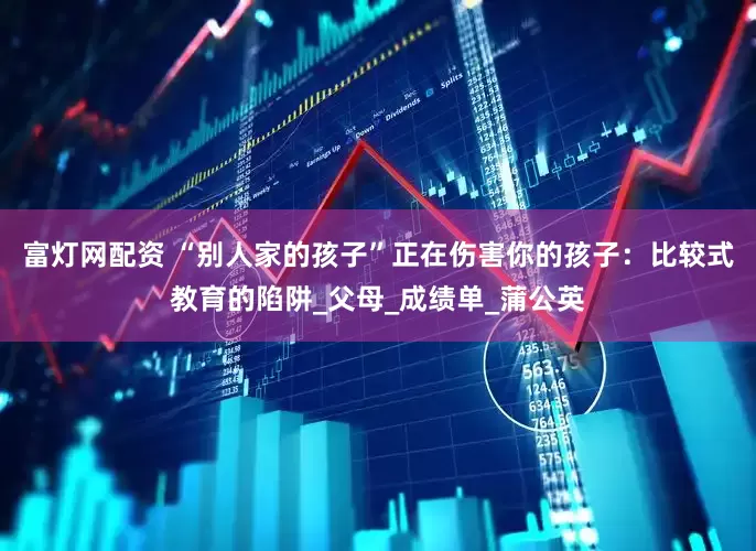 富灯网配资 “别人家的孩子”正在伤害你的孩子：比较式教育的陷阱_父母_成绩单_蒲公英