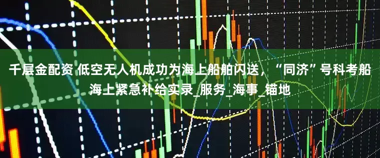 千层金配资 低空无人机成功为海上船舶闪送，“同济”号科考船海上紧急补给实录_服务_海事_锚地