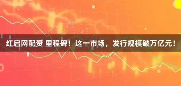 红启网配资 里程碑！这一市场，发行规模破万亿元！