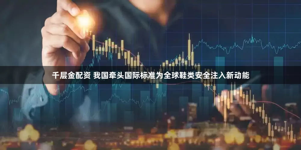千层金配资 我国牵头国际标准为全球鞋类安全注入新动能