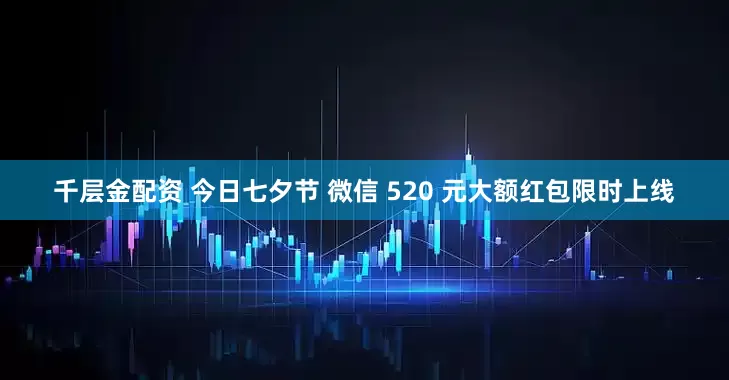 千层金配资 今日七夕节 微信 520 元大额红包限时上线