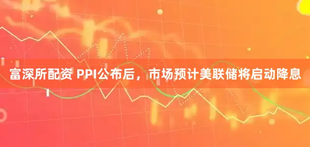 富深所配资 PPI公布后，市场预计美联储将启动降息
