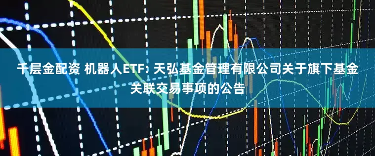 千层金配资 机器人ETF: 天弘基金管理有限公司关于旗下基金关联交易事项的公告