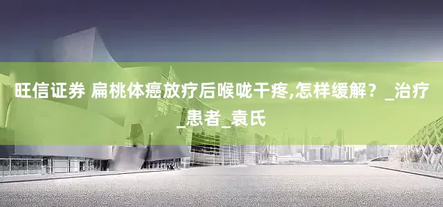 旺信证券 扁桃体癌放疗后喉咙干疼,怎样缓解？_治疗_患者_袁氏