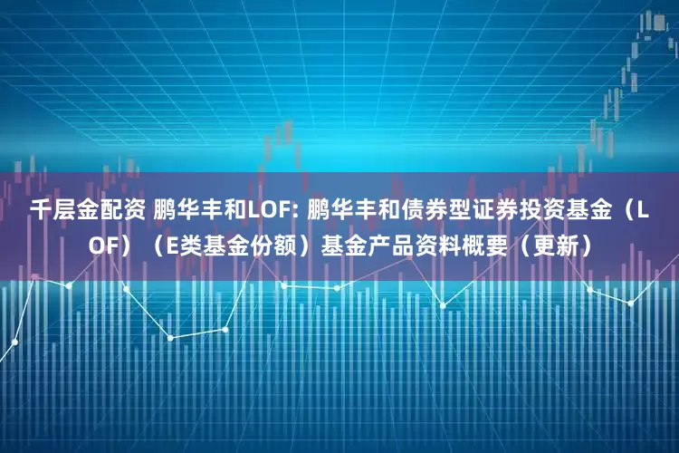 千层金配资 鹏华丰和LOF: 鹏华丰和债券型证券投资基金（LOF）（E类基金份额）基金产品资料概要（更新）