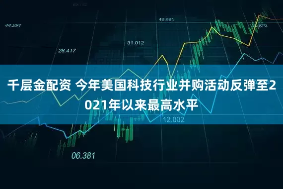 千层金配资 今年美国科技行业并购活动反弹至2021年以来最高水平