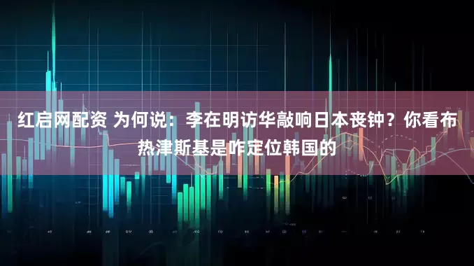 红启网配资 为何说：李在明访华敲响日本丧钟？你看布热津斯基是咋定位韩国的