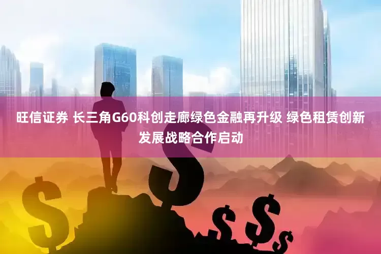 旺信证券 长三角G60科创走廊绿色金融再升级 绿色租赁创新发展战略合作启动