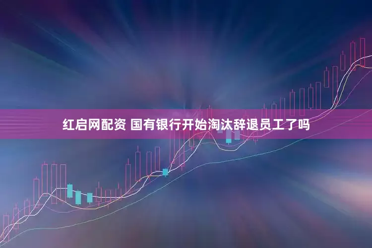 红启网配资 国有银行开始淘汰辞退员工了吗