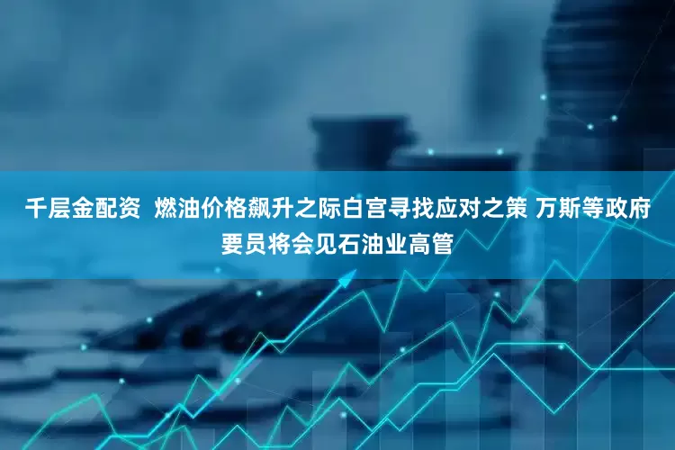 千层金配资  燃油价格飙升之际白宫寻找应对之策 万斯等政府要员将会见石油业高管