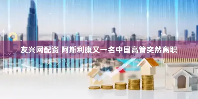 友兴网配资 阿斯利康又一名中国高管突然离职