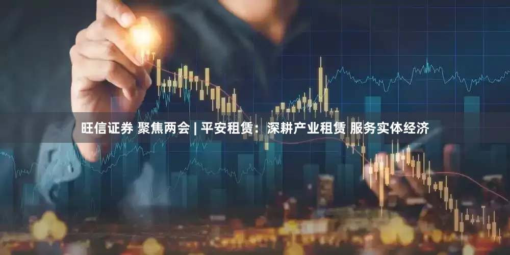 旺信证券 聚焦两会 | 平安租赁：深耕产业租赁 服务实体经济