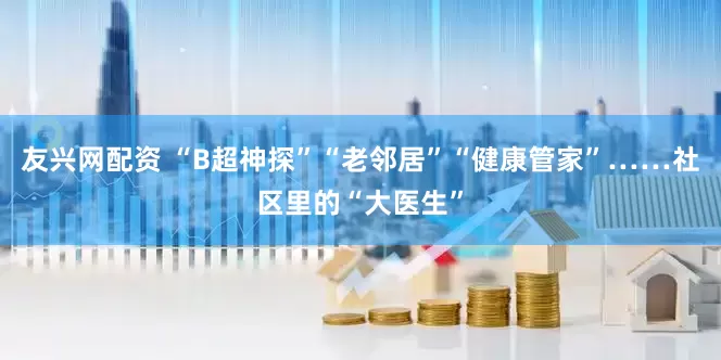 友兴网配资 “B超神探”“老邻居”“健康管家”……社区里的“大医生”