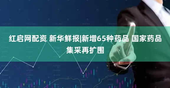 红启网配资 新华鲜报|新增65种药品 国家药品集采再扩围