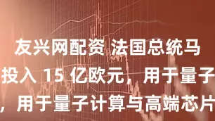 友兴网配资 法国总统马克龙：将投入 15 亿欧元，用于量子计算与高端芯片领域