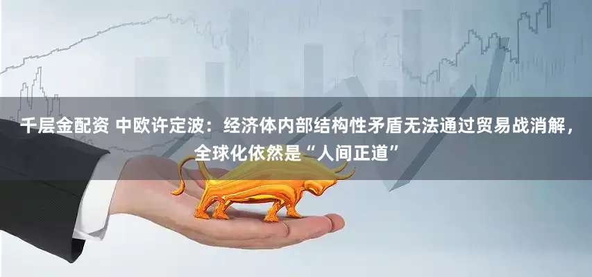 千层金配资 中欧许定波：经济体内部结构性矛盾无法通过贸易战消解，全球化依然是“人间正道”