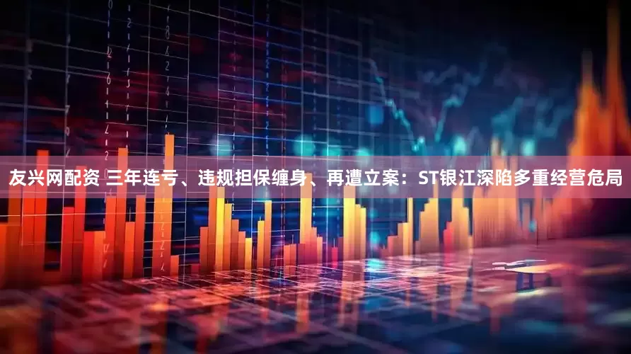 友兴网配资 三年连亏、违规担保缠身、再遭立案：ST银江深陷多重经营危局